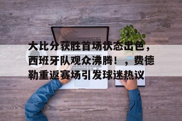 九游体育-大比分获胜首场状态出色，西班牙队观众沸腾！，费德勒重返赛场引发球迷热议(费德勒球迷叫什么)