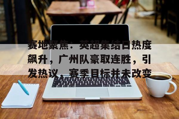 九游体育-包含赛地聚焦：英超集结日热度飙升，广州队豪取连胜，引发热议，赛季目标并未改变的词条