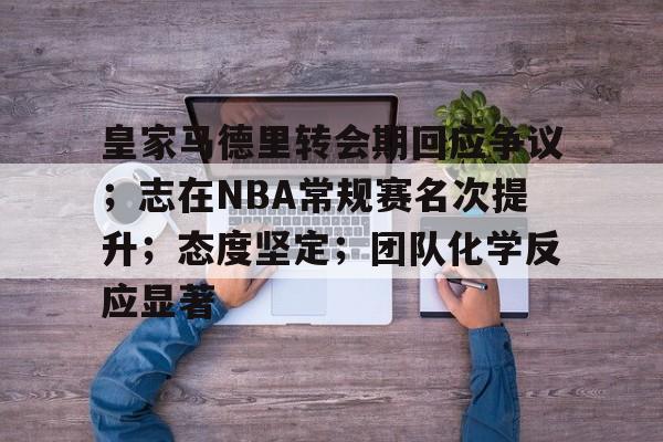 九游体育官网-关于皇家马德里转会期回应争议；志在NBA常规赛名次提升；态度坚定；团队化学反应显著的信息